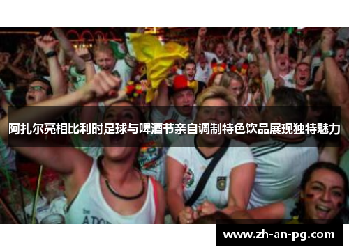 阿扎尔亮相比利时足球与啤酒节亲自调制特色饮品展现独特魅力