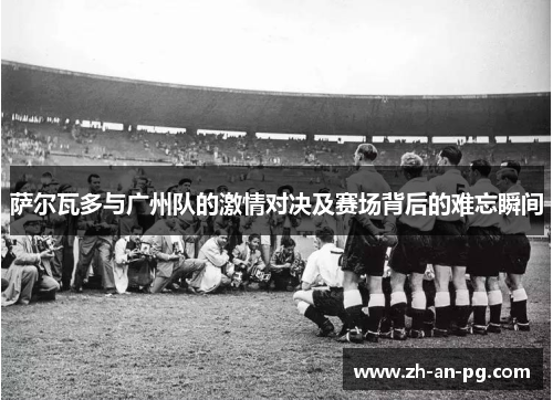 萨尔瓦多与广州队的激情对决及赛场背后的难忘瞬间
