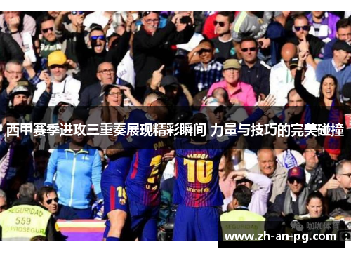 西甲赛季进攻三重奏展现精彩瞬间 力量与技巧的完美碰撞