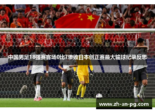 中国男足18强赛客场0比7惨败日本创正赛最大输球纪录反思