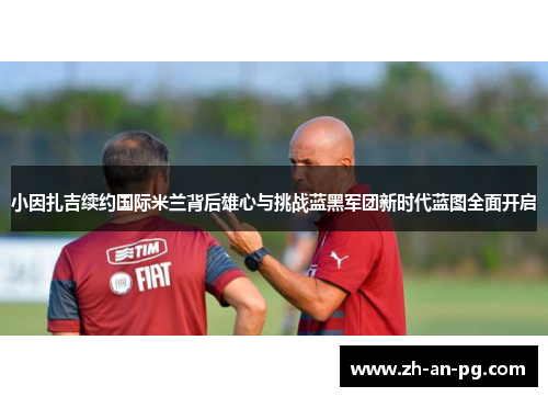 小因扎吉续约国际米兰背后雄心与挑战蓝黑军团新时代蓝图全面开启